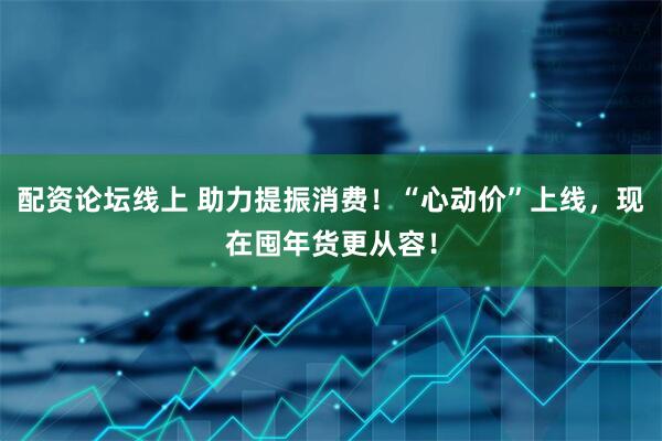 配资论坛线上 助力提振消费！“心动价”上线，现在囤年货更从容！