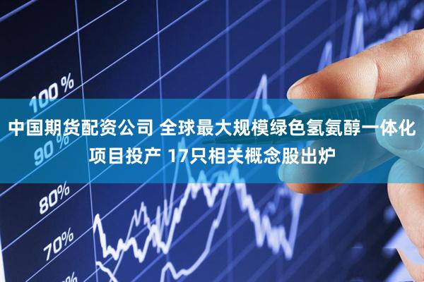 中国期货配资公司 全球最大规模绿色氢氨醇一体化项目投产 17只相关概念股出炉