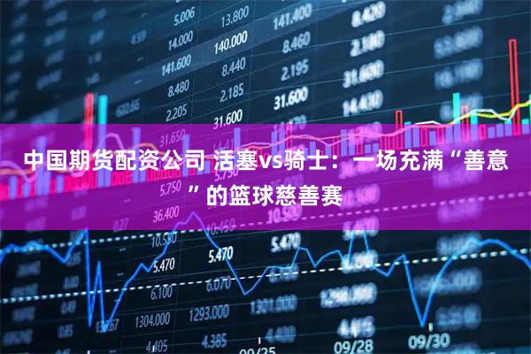 中国期货配资公司 活塞vs骑士：一场充满“善意”的篮球慈善赛