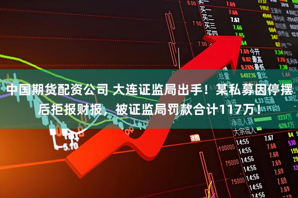 中国期货配资公司 大连证监局出手！某私募因停摆后拒报财报，被证监局罚款合计117万！