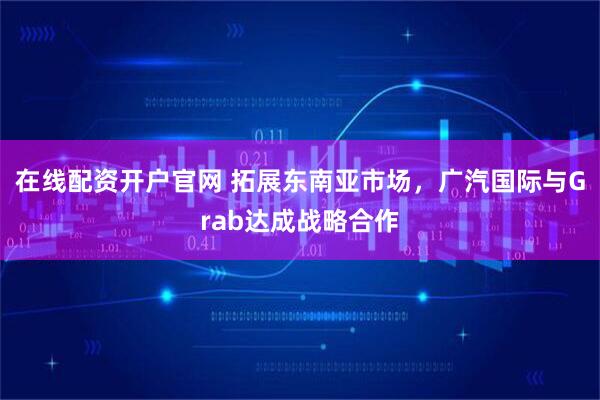 在线配资开户官网 拓展东南亚市场，广汽国际与Grab达成战略合作