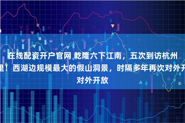 在线配资开户官网 乾隆六下江南，五次到访杭州这里！西湖边规模最大的假山洞景，时隔多年再次对外开放