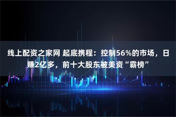 线上配资之家网 起底携程：控制56%的市场，日赚2亿多，前十大股东被美资“霸榜”