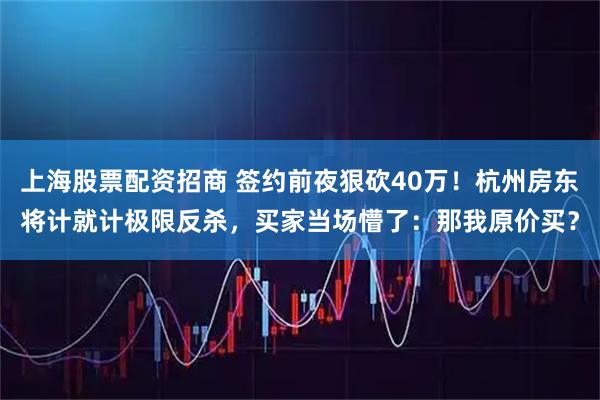 上海股票配资招商 签约前夜狠砍40万！杭州房东将计就计极限反杀，买家当场懵了：那我原价买？