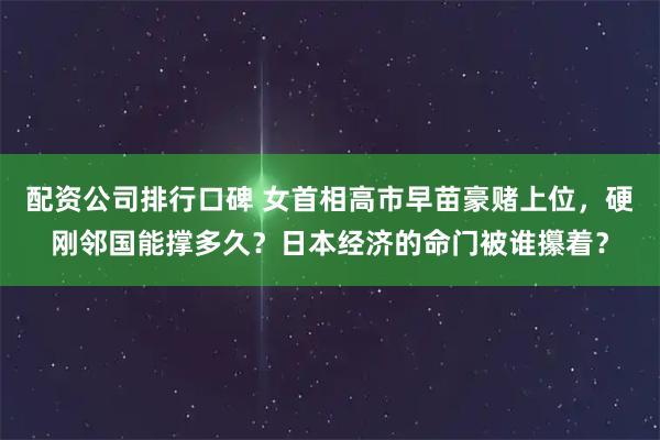 配资公司排行口碑 女首相高市早苗豪赌上位，硬刚邻国能撑多久？日本经济的命门被谁攥着？