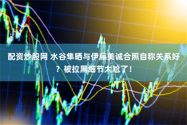 配资炒股网 水谷隼晒与伊藤美诚合照自称关系好？被拉黑细节太尬了！