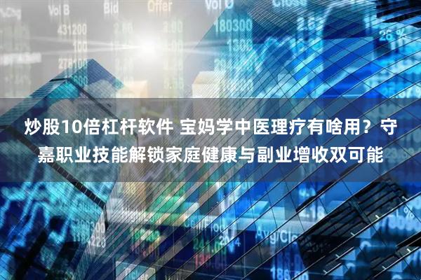 炒股10倍杠杆软件 宝妈学中医理疗有啥用？守嘉职业技能解锁家庭健康与副业增收双可能