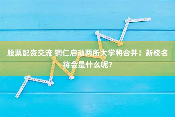 股票配资交流 铜仁启动两所大学将合并！新校名将会是什么呢？