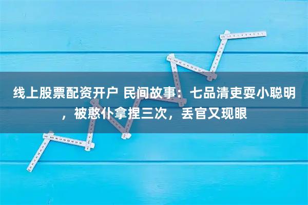 线上股票配资开户 民间故事：七品清吏耍小聪明，被憨仆拿捏三次，丢官又现眼