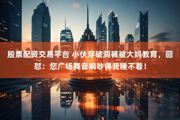 股票配资交易平台 小伙穿破洞裤被大妈教育，回怼：您广场舞音响吵得我睡不着！