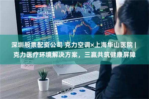 深圳股票配资公司 克力空调×上海华山医院 | 克力医疗环境解决方案，三赢共筑健康屏障