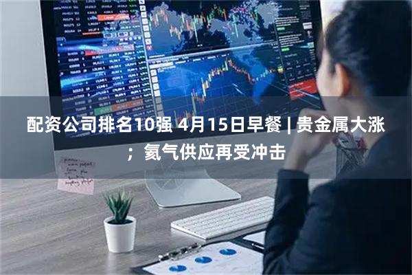 配资公司排名10强 4月15日早餐 | 贵金属大涨；氦气供应再受冲击
