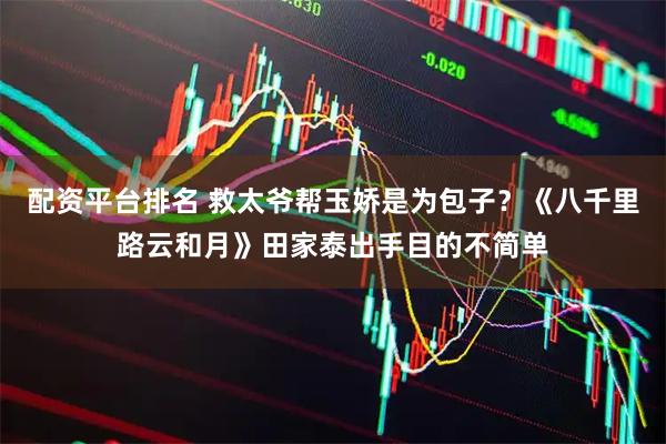 配资平台排名 救太爷帮玉娇是为包子？《八千里路云和月》田家泰出手目的不简单