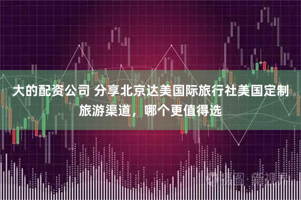 大的配资公司 分享北京达美国际旅行社美国定制旅游渠道，哪个更值得选