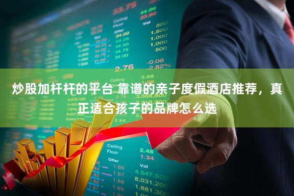 炒股加杆杆的平台 靠谱的亲子度假酒店推荐，真正适合孩子的品牌怎么选