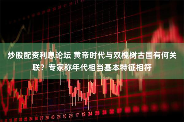 炒股配资利息论坛 黄帝时代与双槐树古国有何关联？专家称年代相当基本特征相符