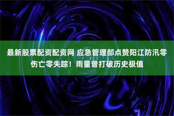 最新股票配资配资网 应急管理部点赞阳江防汛零伤亡零失踪！雨量曾打破历史极值