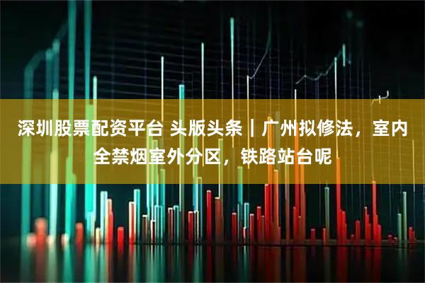 深圳股票配资平台 头版头条｜广州拟修法，室内全禁烟室外分区，铁路站台呢