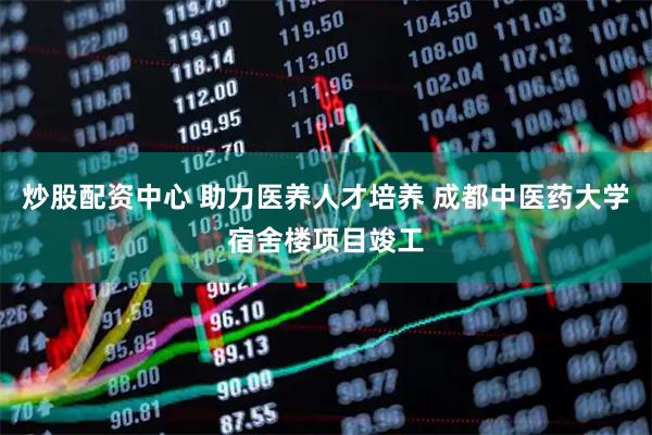 炒股配资中心 助力医养人才培养 成都中医药大学宿舍楼项目竣工