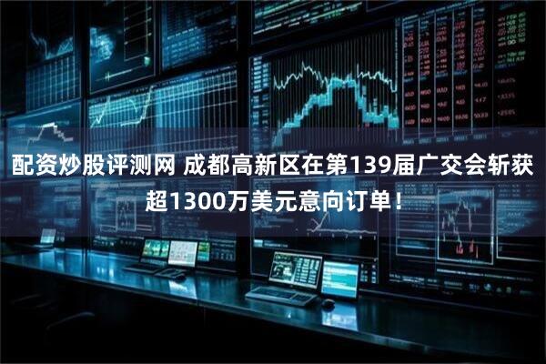 配资炒股评测网 成都高新区在第139届广交会斩获超1300万美元意向订单！