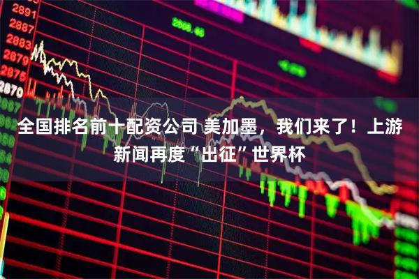 全国排名前十配资公司 美加墨，我们来了！上游新闻再度“出征”世界杯