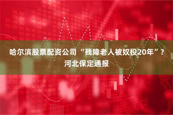 哈尔滨股票配资公司 “残障老人被奴役20年”？河北保定通报