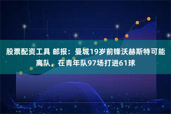股票配资工具 邮报：曼城19岁前锋沃赫斯特可能离队，在青年队97场打进61球