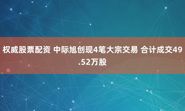 权威股票配资 中际旭创现4笔大宗交易 合计成交49.52万股