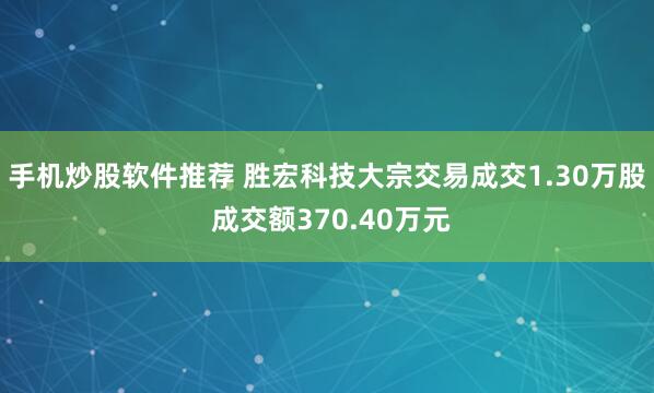 手机炒股软件推荐 胜宏科技大宗交易成交1.30万股 成交额370.40万元